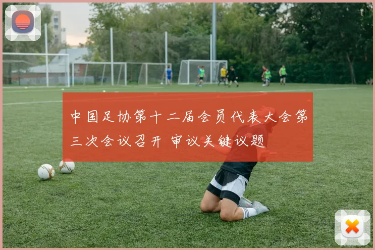 中国足协第十二届会员代表大会第三次会议召开 审议关键议题