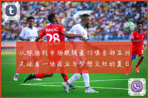 从球场到市场跟随豪门俱乐部亚洲足迹看一场商业与梦想交织的夏日风暴