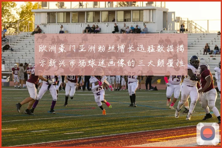 欧洲豪门亚洲粉丝增长迅猛数据揭示新兴市场球迷画像的三大颠覆性特征